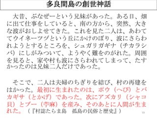 59
多良間島の創世神話
大昔、ぶなぜーという兄妹があった。ある日、畑
に出て仕事をしていると、南の方から、突然、大き
な波がおしよせてきた。これを見た二人は、あわて
てウイネーツヅという丘にかけのぼり、波にさらわ
れようとするところを、シュガリガギナ（チカラシ
バ）にしがみついて、ようやく難をのがれた。周囲
を見ると、家や村も波にさらわれてしまって、たす
かったのは兄妹二人だけであった。
そこで、二人は夫婦のちぎりを結び、村の再建を
はかった。最初に生まれたのは、ポウ（へび）とバ
カギサ（とかげ）であった。次にアズカリ（シャコ
貝）とブー（苧麻）を産み、そのあとに人間が生ま
れた。（『村誌たらま島 孤島の民俗と歴史』）
 