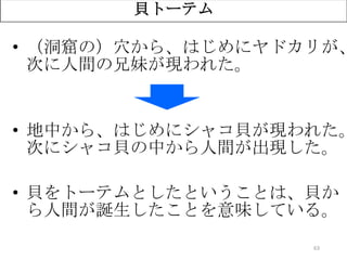 63
貝トーテム
• （洞窟の）穴から、はじめにヤドカリが、
次に人間の兄妹が現われた。
• 地中から、はじめにシャコ貝が現われた。
次にシャコ貝の中から人間が出現した。
• 貝をトーテムとしたということは、貝か
ら人間が誕生したことを意味している。
 