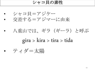 66
シャコ貝の素性
• シャコ貝＝アジケー
• 交差する＝アジマーに由来
• 八重山では、ギラ（ギーラ）と呼ぶ
gira > kira > tira > tida
• ティダ＝太陽
 