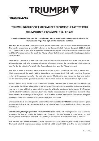 PRESS RELEASE
TRIUMPH INFOR ROCKET STREAMLINER BECOMES THE FASTEST EVER
TRIUMPH ON THE BONNEVILLE SALT FLATS
TT Legend Guy Martin pilots the Triumph Infor Rocket Streamliner to become the fastest ever
Triumph achieving 274.2 mph on the Bonneville Salt Flats
New Delhi. 10th
August, 2016: The Triumph Infor Rocket Streamliner has become the world’s fastest ever
Triumph by achieving a speed of 274.2 mph at the Bonneville Salt Flats on 8 August, 2016. Piloted
by TT legend Guy Martin, the streamliner smashed the previous official Triumph record that stood
at 245.667 mph as well as the unofficial Triumph Record of 264mph, both set by Bob Leppan, in the
Gyronaut X-1.
Near perfect conditions greeted the team on the final day of the team’s land speed practice week.
With confidence high after a successful number of days running on the salt at Bonneville the team’s
goal for the day with the Triumph Infor Rocket Streamliner was the Triumph record.
Just after 8:30am Guy Martin and the team set off on the first run of the day, after a steady start,
Martin accelerated the sleek looking streamliner to a staggering 274.2 mph, rewriting Triumph
history in the process. Just after the two mile marker Martin came to a controlled stop near to the
team’s base camp to be greeted by the news that he had broken the 46 year old Triumph record.
Today’s record run is further proof of Martin’s growing confidence on the salt and commitment to
breaking the World two wheeled Land Speed record. Throughout the week Martin has continued to
impress everyone within the team with the speed in which he has been able to master the Triumph
Infor Rocket Streamliner on the salt. Each time Martin has sat in the streamliner on the salt he has
been able to achieve the goals set by Crew Chief and the Triumph Infor Rocket Streamliner designer
Matt Markstaller and his team with the required level of control.
When asked about becoming the fastest ever Triumph record holder Martin commented: “It’s good
and we are moving in the right direction, but it is just one step on the way to what me and team are
here to do.”
Vimal Sumbly, Managing Director, Triumph Motorcycles India said, “I congratulate Guy Martin for
achieving the feat of riding the fastest ever Triumph. We are keeping a close watch on the
developments at the Bonneville Salt Flats and hope the new land speed record comes home.”
The Triumph Infor Rocket features a carbon Kevlar monocoque construction with two turbocharged
Triumph Rocket III engines producing a combined 1,000 bhp at 9,000 rpm. The motorcycle is 25.5
Page 1 of 3
 