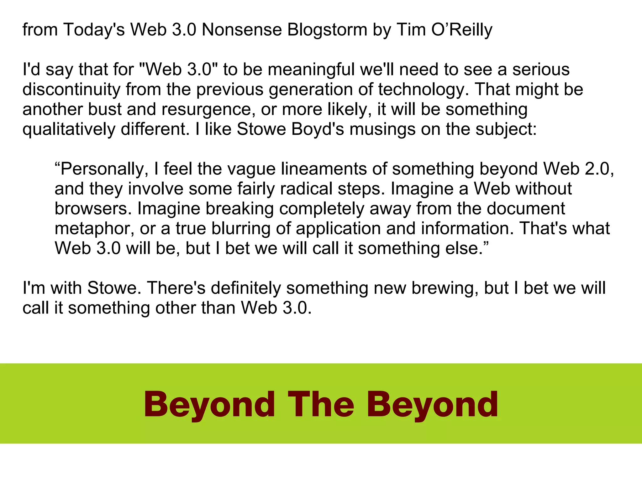 Beyond The Beyond from Today's Web 3.0 Nonsense Blogstorm by Tim O’Reilly I'd say that for "Web 3.0" to be meaningful we'll need to see a serious discontinuity from the previous generation of technology. That might be another bust and resurgence, or more likely, it will be something qualitatively different. I like Stowe Boyd's musings on the subject: “ Personally, I feel the vague lineaments of something beyond Web 2.0, and they involve some fairly radical steps. Imagine a Web without browsers. Imagine breaking completely away from the document metaphor, or a true blurring of application and information. That's what Web 3.0 will be, but I bet we will call it something else.” I'm with Stowe. There's definitely something new brewing, but I bet we will call it something other than Web 3.0. 