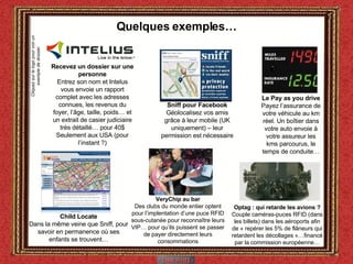 Quelques exemples… Child Locate Dans la même veine que Sniff, pour savoir en permanence où ses enfants se trouvent… Optag : qui retarde les avions ? Couple caméras-puces RFID (dans les billets) dans les aéroports afin de « repérer les 5% de flâneurs qui retardent les décollages »…financé par la commission européenne… VeryChip au bar Des clubs du monde entier optent pour l’implentation d’une puce RFID sous-cutanée pour reconnaître leurs VIP… pour qu’ils puissent se passer de payer directement leurs consommations Le Pay as you drive  Payez l’assurance de votre véhicule au km réel. Un boîtier dans votre auto envoie à votre assureur les kms parcourus, le temps de conduite… Recevez un dossier sur une personne Entrez son nom et Intelus vous envoie un rapport complet avec les adresses connues, les revenus du foyer, l’âge, taille, poids… et un extrait de casier judiciaire très détaillé… pour 40$ Seulement aux USA (pour l’instant ?) Cliquez sur le logo pour voir un exemple de dossier Sniff pour Facebook Géolocalisez vos amis grâce à leur mobile (UK uniquement) – leur permission est nécessaire 