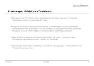 10Dr. Peter Wolff 28.10.2008
Zielsetzung der IP-Telefonie ist eine Reduzierung der Kosten durch ein einheitlich
aufgebautes und zu betreibendes (DV-)Netz.
Aufgrund der hohen Einsatzdauer klassischer Telefonanlagen und der notwendigen
Neuinvestitionen für IP-Telefonie wird der Wechsel oft als lang andauernder, gleitender
Übergang realisiert. Währenddessen existieren beide Technologien parallel.
Neue Anbieter drängen zunehmend ausschließlich mit neuer Technologie (also
IP-Telefonie statt herkömmlichem Telefon) auf den Markt.
Interessante Beispiele für vollständig neue virtuelle Lösungen gibt es beispielsweise von
Vodafone/Arcor oder nfon.
Praxisbeispiel IP-Telefonie - Zieldefinition
 