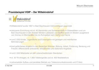11Dr. Peter Wolff 28.10.2008
Praxisbeispiel VOIP – Der Wittekindshof
Wittekindshof wurde 1887 in Bad Oeynhausen-Volmerdingsen gegründet
dislozierte Einrichtung mit rd. 40 Standorten und Schwerpunkten in Ostwestfalen rund um
Bad Oeynhausen in den Kreisen Minden-Lübbecke und Herford sowie im Westen ausgehend
von Gronau im Münsterland bis ins Ruhrgebiet nach Hamm und Herne
rund 2.500 Kinder, Jugendliche und Erwachsene mit geistigen und mehrfachen
Behinderungen
breit gefächertes Angebot in den Bereichen Wohnen, Bildung, Arbeit, Förderung, Beratung und
Freizeit; differenzierte ambulante, teilstationäre und stationäre Angebote
rund 2.500 Mitarbeiter an den unterschiedlichsten Standorten
rd. 30 TK-Anlagen, rd. 1.900 Telefongeräte und rd. 400 Mobiltelefone
zeitversetzter Aufbau und paralleler Betrieb von Telekommunikationsnetz und IT-Netz
 