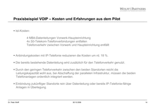 14Dr. Peter Wolff 28.10.2008
Praxisbeispiel VOIP – Kosten und Erfahrungen aus dem Pilot
Ist-Kosten:
4 MBit-Datenleitungen Vorwerk-Haupteinrichtung
4x S0-Telekom-Telefonverbindungen entfallen
Telefonverkehr zwischen Vorwerk und Haupteinrichtung entfällt
Anbindungskosten mit IP-Telefonie reduzieren die Kosten um rd. 18 %.
Die bereits bestehende Datenleitung wird zusätzlich für den Telefonverkehr genutzt.
Durch den geringen Telefonverkehr zwischen den beiden Standorten reicht die
Leitungskapazität wohl aus, bei Abschaffung der parallelen Infrastruktur, müssen die beiden
Telefonanlagen ordentlich integriert werden.
Einbindung zukünftiger Standorte rein über Datenleitung oder bereits IP-Telefonie-fähige
Anlagen in Überlegung.
 