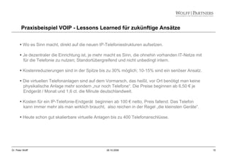 15Dr. Peter Wolff 28.10.2008
Praxisbeispiel VOIP - Lessons Learned für zukünftige Ansätze
Wo es Sinn macht, direkt auf die neuen IP-Telefoniestrukturen aufsetzen.
Je dezentraler die Einrichtung ist, je mehr macht es Sinn, die ohnehin vorhanden IT-Netze mit
für die Telefonie zu nutzen; Standortübergreifend und nicht unbedingt intern.
Kostenreduzierungen sind in der Spitze bis zu 30% möglich; 10-15% sind ein seriöser Ansatz.
Die virtuellen Telefonanlagen sind auf dem Vormarsch, das heißt, vor Ort benötigt man keine
physikalische Anlage mehr sondern „nur noch Telefone“. Die Preise beginnen ab 6,50 € je
Endgerät / Monat und 1,6 ct. die Minute deutschlandweit.
Kosten für ein IP-Telefonie-Endgerät beginnen ab 100 € netto, Preis fallend. Das Telefon
kann immer mehr als man wirklich braucht, also reichen in der Regel „die kleinsten Geräte“.
Heute schon gut skalierbare virtuelle Anlagen bis zu 400 Telefonanschlüsse.
 
