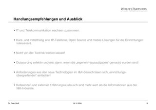 16Dr. Peter Wolff 28.10.2008
Handlungsempfehlungen und Ausblick
IT und Telekommunikation wachsen zusammen.
Kurz- und mittelfristig sind IP-Telefonie, Open Source und mobile Lösungen für die Einrichtungen
interessant.
Nicht von der Technik treiben lassen!
Outsourcing selektiv und erst dann, wenn die „eigenen Hausaufgaben“ gemacht wurden sind!
Anforderungen aus den neue Technologien im I&K-Bereich lösen sich „einrichtungs-
übergreifender“ einfacher!
Referenzen und externer Erfahrungsaustausch sind mehr wert als die Informationen aus der
I&K-Industrie.
 