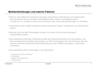 3Dr. Peter Wolff 28.10.2008
Neue IT (und Telekommunikations)-Lösungen unterstützen Unternehmen und insbesondere
den Care-Sektor bei den aktuellen Herausforderungen. Neuen Technologien gilt es
zu erkennen, zu verstehen und mit ihren Chancen, aber auch Herausforderungen zu verbinden.
Wesentlich ist das richtige Verhältnis zwischen laufenden Kosten, Investitionen und rechenbaren
Nutzen.
Robuste und sinnvolle Technologien müssen von neuen „Nice-to-have-Lösungen“
unterschieden werden.
Die wesentliche zukünftige Veränderung stellt das Zusammenwachsen der Informations- und
Kommunikationstechnologien (Konvergenz von I&K-Technologien) dar. Das bedeutet, dass die
Grenzen zwischen klassischer Datenverarbeitung und der Telekommunikation zunehmend
verwischen.
Die wesentlichen I&K-Trends liegen in den Bereichen:
Sprache und Kommunikation
Sicherheit
Daten und Programme
Outsourcing
Marktentwicklungen und externe Faktoren
 