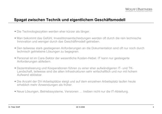 4Dr. Peter Wolff 28.10.2008
Spagat zwischen Technik und eigentlichem Geschäftsmodell
Die Technologiezyklen werden eher kürzer als länger.
Man bekommt das Gefühl, Investitionsentscheidungen werden oft durch die rein technische
Innovation und weniger durch das Geschäftmodell getrieben.
Den teilweise stark gestiegenen Anforderungen an die Dokumentation sind oft nur noch durch
technisch getriebene Lösungen zu begegnen.
Personal ist im Care-Sektor der wesentliche Kosten-Hebel. IT kann nur gesteigerte
Anforderungen abfedern.
Dezentralisierung und Kooperationen führen zu einer eher aufwändigeren IT- und TK-
Landschaft, teilweise sind die alten Infrastrukturen sehr wirtschaftlich und nur mit hohem
Aufwand ablösbar.
Die Anzahl der DV-Arbeitsplätze steigt und auf dem einzelnen Arbeitsplatz laufen heute
erheblich mehr Anwendungen als früher.
Neue Lösungen, Betriebssysteme, Versionen … treiben nicht nur die IT-Abteilung.
 