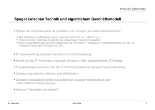 5Dr. Peter Wolff 28.10.2008
Spagat zwischen Technik und eigentlichem Geschäftsmodell
Stehen die IT-Kosten noch im Verhältnis zum Umsatz des Care-Unternehmens?
Die IT-Kosten je Mitarbeiter liegen zwischen 900 € bis ca. 1.500 € / p.a.
Hinzu kommen noch die Anteile für die notwendige Telekommunikation.
Durch Kooperationen/Fusionen steigen die die IT-Kosten/IT-Integration (Umsatzerhöhung um 10% im
Verhältnis erhöhtes IT-Budget ca. 3%).
IT-Verantwortung zwischen Fachbereich und IT-Abteilung.
KnowHow der IT-Anwender und deren Wissen um den wirtschaftlichen IT-Einsatz.
Projektmanagement innerhalb der Einrichtung bekommt eine ganz neue Bedeutung.
Outsourcing zwischen Wunsch und Wirklichkeit.
Unternehmensübergreifende Kooperationen zwischen Befindlichkeit und
wirtschaftlicher Notwendigkeit.
Wieviel IT brauchen wir wirklich?
 