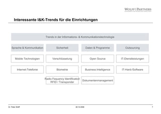 7Dr. Peter Wolff 28.10.2008
Sprache & Kommunikation Sicherheit Daten & Programme Outsourcing
Mobile Technologien
Internet-Telefonie
Verschlüsselung
Biometrie
Radio Fequency Identification
RFID / Transponder
Open Source
Business Intelligence
IT-Dienstleistungen
IT-Hard-/Software
Trends in der Informations- & Kommunikationstechnologie
Dokumentenmanagement
Interessante I&K-Trends für die Einrichtungen
 