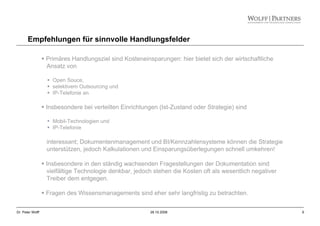 9Dr. Peter Wolff 28.10.2008
Empfehlungen für sinnvolle Handlungsfelder
Primäres Handlungsziel sind Kosteneinsparungen: hier bietet sich der wirtschaftliche
Ansatz von
Open Souce,
selektivem Outsourcing und
IP-Telefonie an.
Insbesondere bei verteilten Einrichtungen (Ist-Zustand oder Strategie) sind
Mobil-Technologien und
IP-Telefonie
interessant; Dokumentenmanagement und BI/Kennzahlensysteme können die Strategie
unterstützen, jedoch Kalkulationen und Einsparungsüberlegungen schnell umkehren!
Insbesondere in den ständig wachsenden Fragestellungen der Dokumentation sind
vielfältige Technologie denkbar, jedoch stehen die Kosten oft als wesentlich negativer
Treiber dem entgegen.
Fragen des Wissensmanagements sind eher sehr langfristig zu betrachten.
 