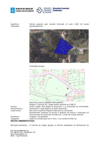 Superficie e              Parcela proposta polo concello (marcada en azul) 2.200 m2 brutos
titularidade:             aproximadamente.




                          Titularidade privada.




                          Referencia catastral 36008A017005330000JO
                          Polígono 17 parcela 533...dispón dunha superficie de 5.980 m2.
Accesos,                  Acceso rodado. Non dispón de beirarrúas, e as acometidas de electricidade,
infraestruturas e         saneamento e auga disponse na fronte da parcela.
estado actual:            Non existe na parcela ningunha edificación ou construción.
                          Recentemente realizouse na parcela o desbroce da mesma e construíuse un
                          muro de pedra de contención no linde este, o carón da estrada existente.
Xeometría e               Irregular e con pendente.
Topografía:               Linda con estradas polo este e norte, e cun camiño no linde sur.
DATOS URBANÍSTICOS:

Normativa urbanística:    O Concello de Cangas aprobou as Normas Subsidiarias de Planeamento do


jose.ribo.touza@sergas.es
Tel.. 986 814 134 – Fax 986 814 116
Adva. García Barbón, 51
36201 – Vigo Pontevedra
 