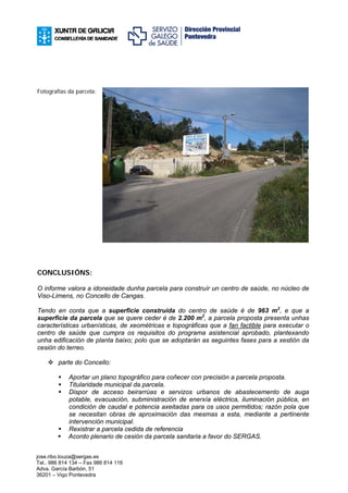 Fotografías da parcela:




CONCLUSIÓNS:

O informe valora a idoneidade dunha parcela para construír un centro de saúde, no núcleo de
Viso-Limens, no Concello de Cangas.

Tendo en conta que a superficie construída do centro de saúde é de 963 m2, e que a
superficie da parcela que se quere ceder é de 2.200 m2, a parcela proposta presenta unhas
características urbanísticas, de xeométricas e topográficas que a fan factible para executar o
centro de saúde que cumpra os requisitos do programa asistencial aprobado, plantexando
unha edificación de planta baixo; polo que se adoptarán as seguintes fases para a xestión da
cesión do terreo.

        parte do Concello:

             Aportar un plano topográfico para coñecer con precisión a parcela proposta.
             Titularidade municipal da parcela.
             Dispor de acceso beirarrúas e servizos urbanos de abastecemento de auga
             potable, evacuación, subministración de enerxía eléctrica, iluminación pública, en
             condición de caudal e potencia axeitadas para os usos permitidos; razón pola que
             se necesitan obras de aproximación das mesmas a esta, mediante a pertinente
             intervención municipal.
             Rexistrar a parcela cedida de referencia
             Acordo plenario de cesión da parcela sanitaria a favor do SERGAS.


jose.ribo.touza@sergas.es
Tel.. 986 814 134 – Fax 986 814 116
Adva. García Barbón, 51
36201 – Vigo Pontevedra
 