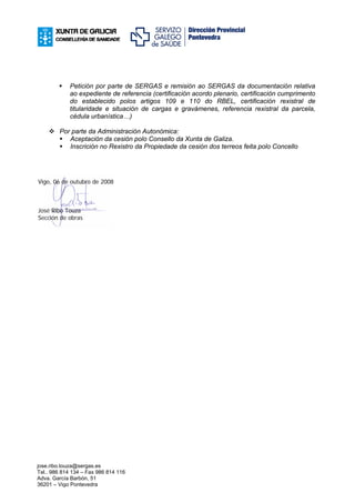 Petición por parte de SERGAS e remisión ao SERGAS da documentación relativa
             ao expediente de referencia (certificación acordo plenario, certificación cumprimento
             do establecido polos artigos 109 e 110 do RBEL, certificación rexistral de
             titularidade e situación de cargas e gravámenes, referencia rexistral da parcela,
             cédula urbanística…)

        Por parte da Administración Autonómica:
           Aceptación da cesión polo Consello da Xunta de Galiza.
           Inscrición no Rexistro da Propiedade da cesión dos terreos feita polo Concello




Vigo, 06 de outubro de 2008



José Ribo Touza
Sección de obras




jose.ribo.touza@sergas.es
Tel.. 986 814 134 – Fax 986 814 116
Adva. García Barbón, 51
36201 – Vigo Pontevedra
 