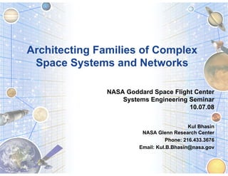 Architecting Families of Complex
 Space Systems and Networks

               NASA Goddard Space Flight Center
                   Systems Engineering Seminar
                                       10.07.08


                                            Kul Bhasin
                         NASA Glenn Research Center
                                   Phone: 216.433.3676
                        Email: Kul.B.Bhasin@nasa.gov
 