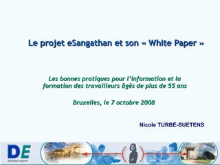 Le projet eSangathan et son « White Paper » Les bonnes pratiques pour l’information et la formation des travailleurs âgés de plus de 55 ans Bruxelles, le 7 octobre 2008  Nicole TURB É-SUETENS 