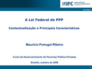 A Lei Federal de PPP

Contextualização e Principais Características




             Mauricio Portugal Ribeiro


  Curso de Desenvolvimento de Parcerias Público-Privadas

                 Brasília, outubro de 2008

                                                           1
 