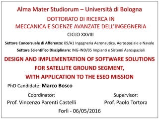 DESIGN AND IMPLEMENTATION OF SOFTWARE SOLUTIONS
FOR SATELLITE GROUND SEGMENT,
WITH APPLICATION TO THE ESEO MISSION
PhD Candidate: Marco Bosco
Supervisor:
Prof. Paolo Tortora
Forlì - 06/05/2016
DOTTORATO DI RICERCA IN
MECCANICA E SCIENZE AVANZATE DELL’INGEGNERIA
CICLO XXVIII
Coordinator:
Prof. Vincenzo Parenti Castelli
Settore Concorsuale di Afferenza: 09/A1 Ingegneria Aeronautica, Aerospaziale e Navale
Settore Scientifico Disciplinare: ING-IND/05 Impianti e Sistemi Aerospaziali
Alma Mater Studiorum – Università di Bologna
 