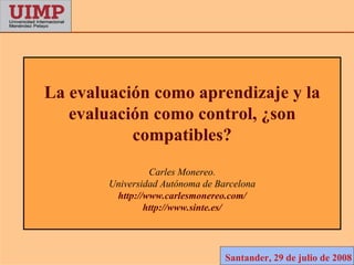 La evaluación como aprendizaje y la
   evaluación como control, ¿son
           compatibles?
                 Carles Monereo.
        Universidad Autónoma de Barcelona
         http://www.carlesmonereo.com/
                http://www.sinte.es/




                                  Santander, 29 de julio de 2008
 