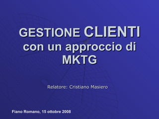 GESTIONE  CLIENTI  con un approccio di MKTG Relatore: Cristiano Masiero Fiano Romano, 15 ottobre 2008 