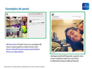 Exemplos de posts

@mloureine O hotel mercure completa 40
anos e quem ganha o bolo somos nós!
#accor #melhorempresaparasetrabalhar
#mercure #parabéns
rodrigoramalho20 Quando a gente ama
nosso trabalho tudo fica mais fácil
sz #hotelaria #accor #brazil #work
Base amostral: 129 depoimentos, publicados entre junho e setembro de 2013.

 