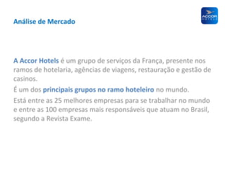 Análise de Mercado

A Accor Hotels é um grupo de serviços da França, presente nos
ramos de hotelaria, agências de viagens, restauração e gestão de
casinos.
É um dos principais grupos no ramo hoteleiro no mundo.
Está entre as 25 melhores empresas para se trabalhar no mundo
e entre as 100 empresas mais responsáveis que atuam no Brasil,
segundo a Revista Exame.

 