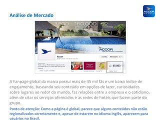 Análise de Mercado

A Fanpage global da marca possui mais de 45 mil fãs e um baixo índice de
engajamento, baseando seu conteúdo em opções de lazer, curiosidades
sobre lugares ao redor do mundo, faz relações entre a empresa e o cotidiano,
além de citar os serviços oferecidos e as redes de hotéis que fazem parte do
grupo.
Ponto de atenção: Como a página é global, parece que alguns conteúdos não estão
regionalizados corretamente e, apesar de estarem no idioma inglês, aparecem para
usuários no Brasil.

 
