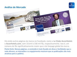 Análise de Mercado

Há ainda outras páginas da marca no Facebook, como a Le Clube AccorHotels
e Accorhotels.com, com 151mil e 336 mil fãs, respectivamente. Isto é, um
número de fãs significativamente maior que o da fanpage global da marca.
Ponto forte: Nessas páginas, o conteúdo é mais focado em dicas e facilidades que a
rede oferece, as interações e o engajamento mostram que as publicações são mais
atrativas para o público.

 