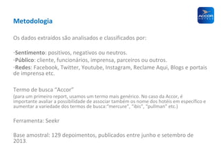 Metodologia
Os dados extraídos são analisados e classificados por:
-Sentimento: positivos, negativos ou neutros.
-Público: cliente, funcionários, imprensa, parceiros ou outros.
-Redes: Facebook, Twitter, Youtube, Instagram, Reclame Aqui, Blogs e portais
de imprensa etc.
Termo de busca “Accor”

(para um primeiro report, usamos um termo mais genérico. No caso da Accor, é
importante avaliar a possibilidade de associar também os nome dos hotéis em específico e
aumentar a variedade dos termos de busca:“mercure”, “ibis”, “pullman” etc.)

Ferramenta: Seekr
Base amostral: 129 depoimentos, publicados entre junho e setembro de
2013.

 