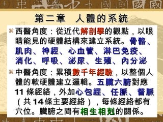第二章  人體的系統 西醫角度：從近代 解剖學 的觀點，以眼睛能見的硬體結構來建立系統。 骨骼、肌肉、神經、心血管、淋巴免疫、消化、呼吸、泌尿、生殖、內分泌 中醫角度：累積 數千年經驗 ，以整個人體的軟硬體建立邏輯。 五臟六腑 對應 11 條經絡，外加 心包經、任脈、督脈 （共 14 條主要經絡），每條經絡都有穴位。臟腑之間有 相生相剋 的關係。 
