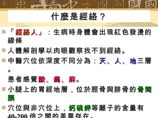 什麼是經絡？ 「 經絡人 」：生病時身體會出現紅色發燙的線條 人體解剖學以肉眼觀察找不到經絡。 中醫穴位依深度不同分為： 天、人、地 三層。 患者感覺 酸、痛、麻 。 小腿上的胃經地層，位於脛骨與腓骨的 骨間膜 穴位與非穴位上， 鈣磷鉀 等離子的含量有 40-200 倍之間的差異存在。 穴位大小直徑 5-8 微米（  m ）厚度 1 微米（  m ） 