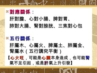 對應關係 ： 肝對膽、心對小腸、脾對胃、 肺對大腸、腎對膀胱、三焦對心包 五行關係 ： 肝屬木、心屬火、脾屬土、肺屬金、腎屬水（五行講究平衡）   【 心火旺 ，可能是 心臟 本身造成，也可能 腎 氣不足引起，或是 肝 氣上升引發】 