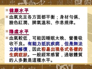 健康水平 血氣充足各方面都平衡；身材勻偁、臉色紅潤、脾氣溫和、作息規律。 陽虛水平 血氣較低，可能因睡眠太晚、營養吸收不良。 有能力抵抗疾病，但是無法立刻修復 ，因此 容易出現各式各樣的生病症狀 。一般經常感冒，過敏體質的人多數是這種水平。 