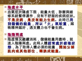 陰虛水平 血氣低於陽虛下限，能量太低，診斷與維修系統暫停運作，沒有不舒服的疾病症狀。 不是沒病，是沒有能力生病 。此時已 用到儲備的能量，所以「火」氣較重 ，越晚精神越好，透支體力也不會生病。 陰陽兩虛 陰虛情況繼續消耗，儲備能量用盡時，就進入陰陽兩虛。此時人體 經常處於疲倦狀態 ，為了取得人體必須的能量， 開始分解肌肉或其他部位，轉換成能量 。 