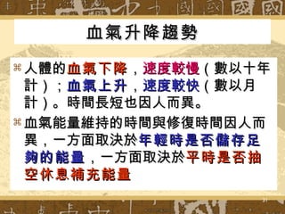 血氣升降趨勢 人體的 血氣下降 ， 速度較慢 （數以十年計）； 血氣上升 ， 速度較快 （數以月計）。時間長短也因人而異。 血氣能量維持的時間與修復時間因人而異，一方面取決於 年輕時是否儲存足夠的能量 ，一方面取決於 平時是否抽空休息補充能量   