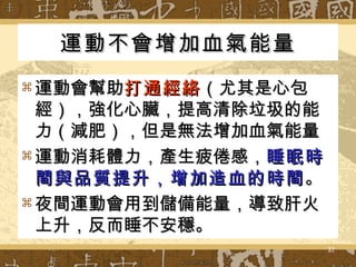 運動不會增加血氣能量 運動會幫助 打通經絡 （尤其是心包經），強化心臟，提高清除垃圾的能力（減肥），但是無法增加血氣能量 運動消耗體力，產生疲倦感， 睡眠時間與品質提升，增加造血的時間 。 夜間運動會用到儲備能量，導致肝火上升，反而睡不安穩。 