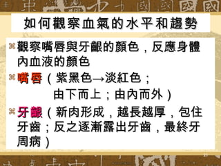 如何觀察血氣的水平和趨勢 觀察嘴唇與牙齦的顏色，反應身體內血液的顏色 嘴唇 （紫黑色->淡紅色； 由下而上；由內而外） 牙齦 （新肉形成，越長越厚，包住牙齒；反之逐漸露出牙齒，最終牙周病） 