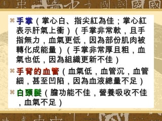 手掌 （掌心白、指尖紅為佳；掌心紅表示肝氣上衝）（手掌非常軟，且手指無力，血氣更低，因為部份肌肉被轉化成能量）（手掌非常厚且粗，血氣也低，因為組織更新不佳） 手背的血管 （血氣低，血管沉，血管細，甚至凹陷，因為血液總量不足） 白頭髮 （膽功能不佳，營養吸收不佳，血氣不足） 