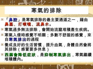 寒氣的排除 「 鼻腔 」是寒氣排除的最主要通道之一，藉由 鼻塞、打噴嚏、流鼻水 。 寒氣過多無法排除，會開始流竄堆積產生疾病。 寒氣入侵時感覺不明顯；多數不舒服的感覺，來自 寒氣排出 的過程 養成良好的生活習慣，提升血氣，身體自然會將其排除（感冒要多休息） 西藥會降低症狀 ，是 抑制寒氣排出 ，寒氣繼續堆積體內。 