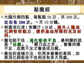 敲膽經 大腿外側四點，每點敲 50 次，共 200 次。 左右各 200 次 。一天 10 分鐘。 刺激消化液 ( 含膽汁 ) 分泌， 提升人體消化與吸收能力，提供造血所需的充足材料 。 膽功能不佳， 消化吸收不良 ，最明顯的就是『 白髮 』。「髮乃血之末」，營養供應不足，血氣不足才會造成白髮。 最佳的進補方法：吃再多營養的東西，如果消化與吸收不佳則沒有多大用處。 