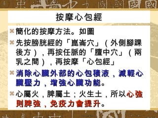 按摩心包經 簡化的按摩方法。如圖 先按膀胱經的「崑崙穴」（外側腳踝後方），再按任脈的「膻中穴」（兩乳之間），再按摩「心包經」 消除心臟外部的心包積液，減輕心臟壓力，增強心臟功能 。 心屬火，脾屬土；火生土，所以 心強則脾強，免疫力會提升 。 