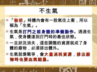 不生氣 「 發怒 」時體內會有一股氣往上衝，所以稱為「生氣」。 生氣是 打鬥之前身體的準備動作 。透過生氣，使身體達到打鬥時的最佳狀態。 一旦狀況消失，這些調整的資源就成了身體的廢物，必須排出體外。 生氣就像戰爭，會 大量消耗資源 ， 排出廢物時也要血氣能量 。 
