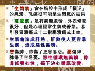「 生悶氣 」會在胸腔中形成「橫逆」的氣滯。乳癌很可能是生悶氣的結果 「 窩囊氣 」是有氣無處發，外表修養很好，但是心理經常生氣或著急。易引發胃潰瘍或十二指腸潰瘍或出血。 生氣會造成肝熱，肝熱使人更容易生氣，造成惡性循環 。 悲 傷肺，肺傷了更容易悲。 憂 傷脾，脾傷了容易憂。 惡性循環無藥解，除非修養心性，痛下決心徹底改變 。 