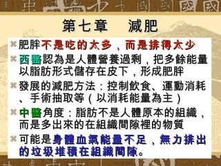 第七章  減肥 肥胖 不是吃的太多，而是排得太少 西醫 認為是人體營養過剩，把多餘能量以脂肪形式儲存在皮下，形成肥胖 發展的減肥方法：控制飲食、運動消耗、手術抽取等（以消耗能量為主） 中醫 角度：脂肪不是人體原本的組織，而是多出來的在組織間隙裡的物質 可能是 身體血氣能量不足，無力排出的垃圾堆積在組織間隙 。 