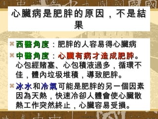 心臟病是肥胖的原因，不是結果 西醫角度 ：肥胖的人容易得心臟病 中醫角度 ： 心臟有病才造成肥胖 。心包經賭塞、心包積液過多，循環不佳，體內垃圾堆積，導致肥胖。 冰水 和 冷氣 可能是肥胖的另一個因素因為天熱，快速冷卻人體會使心臟散熱工作突然終止，心臟容易受損。 