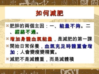 如何減肥 肥胖的兩個主因：一、 能量不夠 。二、 經絡不通 。 增加身體血氣能量 ，是減肥的第一課 開始日常保養， 血氣充足時體重會增加 ；人會變瘦變精實 。 減肥不是減體重，而是減體積 