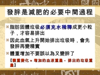 發胖是減肥的必要中間過程 脂肪固體垃圾 必須充水稀釋 成更小粒子，才容易排出 因此血氣上升開始排出垃圾時，會先發胖再變精實  體重增加不要誤以為又變胖了 【 體重變化 = 增加的血液重量 - 排出的垃圾重量 】 