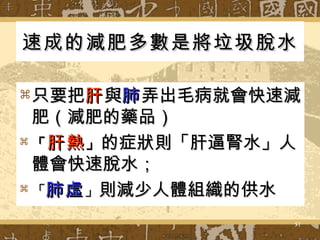 速成的減肥多數是將垃圾脫水   只要把 肝 與 肺 弄出毛病就會快速減肥（減肥的藥品） 「 肝熱 」 的症狀則「肝逼腎水」人體會快速脫水； 「 肺虛 」 則減少人體組織的供水  