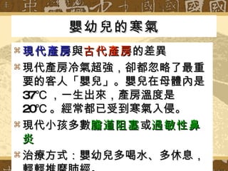 嬰幼兒的寒氣 現代產房 與 古代產房 的差異 現代產房冷氣超強，卻都忽略了最重要的客人「嬰兒」。嬰兒在母體內是 37℃ ，一生出來，產房溫度是 20℃ 。經常都已受到寒氣入侵。 現代小孩多數 膽道阻塞 或 過敏性鼻炎 治療方式：嬰幼兒多喝水、多休息，輕輕推摩肺經。 